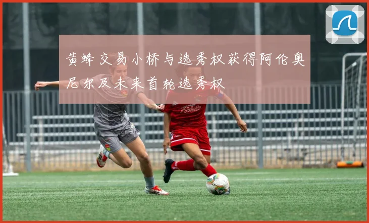 黄蜂交易小桥与选秀权获得阿伦奥尼尔及未来首轮选秀权