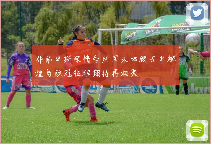 邓弗里斯深情告别国米回顾五年辉煌与欧冠征程期待再相聚