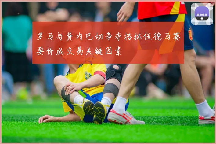 罗马与费内巴切争夺格林伍德马赛要价成交易关键因素