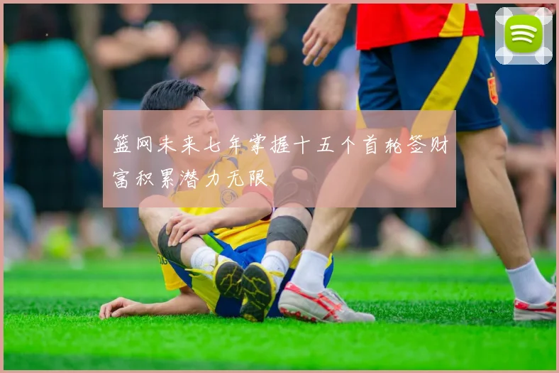 篮网未来七年掌握十五个首轮签财富积累潜力无限
