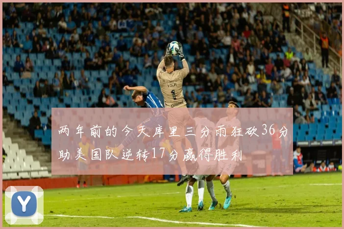 两年前的今天库里三分雨狂砍36分助美国队逆转17分赢得胜利