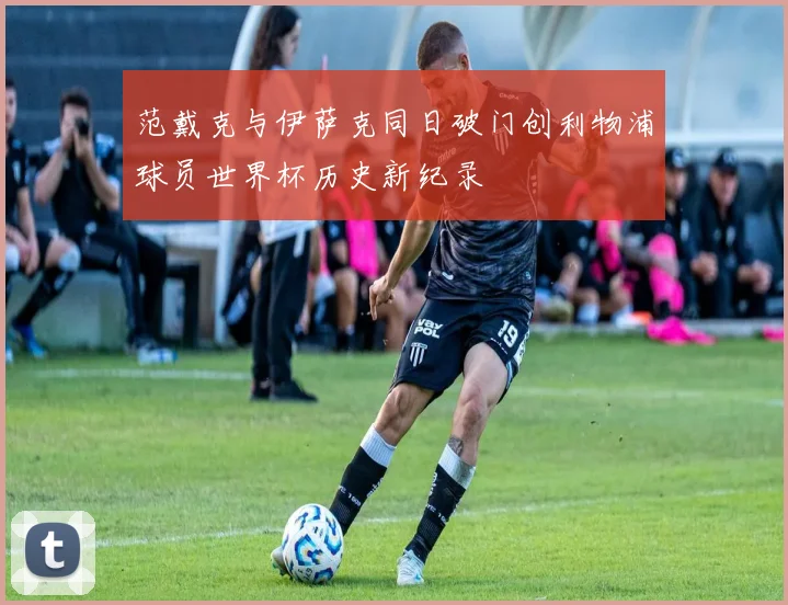 范戴克与伊萨克同日破门创利物浦球员世界杯历史新纪录