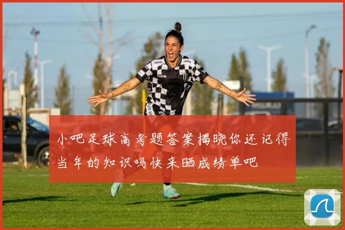 小吧足球高考题答案揭晓你还记得当年的知识吗快来晒成绩单吧