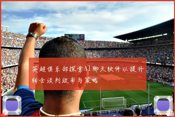 英超俱乐部探索AI聊天软件以提升转会谈判效率与策略